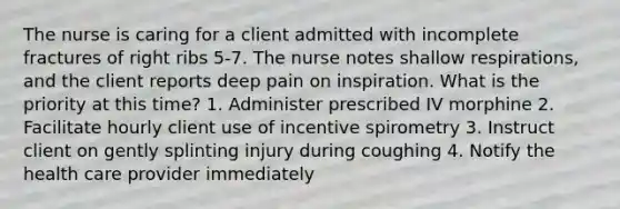 The nurse is caring for a client admitted with incomplete fractures of right ribs 5-7. The nurse notes shallow respirations, and the client reports deep pain on inspiration. What is the priority at this time? 1. Administer prescribed IV morphine 2. Facilitate hourly client use of incentive spirometry 3. Instruct client on gently splinting injury during coughing 4. Notify the health care provider immediately