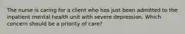 The nurse is caring for a client who has just been admitted to the inpatient mental health unit with severe depression. Which concern should be a priority of care?