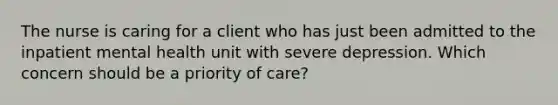 The nurse is caring for a client who has just been admitted to the inpatient mental health unit with severe depression. Which concern should be a priority of care?