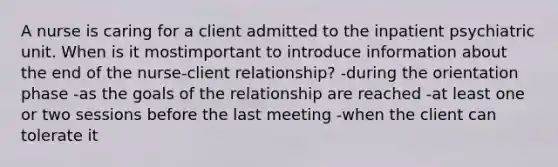 A nurse is caring for a client admitted to the inpatient psychiatric unit. When is it mostimportant to introduce information about the end of the nurse-client relationship? -during the orientation phase -as the goals of the relationship are reached -at least one or two sessions before the last meeting -when the client can tolerate it