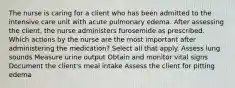 The nurse is caring for a client who has been admitted to the intensive care unit with acute pulmonary edema. After assessing the client, the nurse administers furosemide as prescribed. Which actions by the nurse are the most important after administering the medication? Select all that apply. Assess lung sounds Measure urine output Obtain and monitor vital signs Document the client's meal intake Assess the client for pitting edema