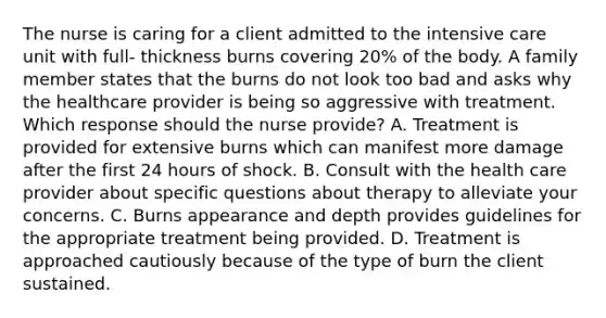 The nurse is caring for a client admitted to the intensive care unit with full- thickness burns covering 20% of the body. A family member states that the burns do not look too bad and asks why the healthcare provider is being so aggressive with treatment. Which response should the nurse provide? A. Treatment is provided for extensive burns which can manifest more damage after the first 24 hours of shock. B. Consult with the health care provider about specific questions about therapy to alleviate your concerns. C. Burns appearance and depth provides guidelines for the appropriate treatment being provided. D. Treatment is approached cautiously because of the type of burn the client sustained.