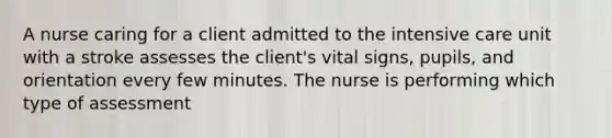 A nurse caring for a client admitted to the intensive care unit with a stroke assesses the client's vital signs, pupils, and orientation every few minutes. The nurse is performing which type of assessment