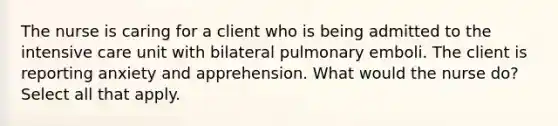 The nurse is caring for a client who is being admitted to the intensive care unit with bilateral pulmonary emboli. The client is reporting anxiety and apprehension. What would the nurse do? Select all that apply.