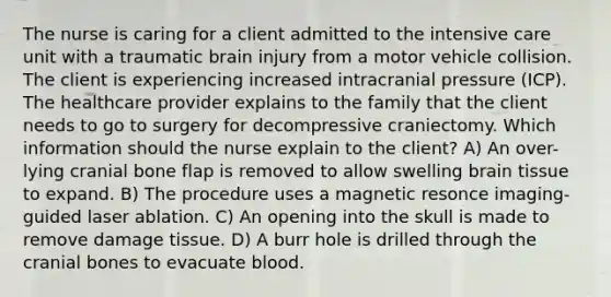 The nurse is caring for a client admitted to the intensive care unit with a traumatic brain injury from a motor vehicle collision. The client is experiencing increased intracranial pressure (ICP). The healthcare provider explains to the family that the client needs to go to surgery for decompressive craniectomy. Which information should the nurse explain to the client? A) An over-lying cranial bone flap is removed to allow swelling brain tissue to expand. B) The procedure uses a magnetic resonce imaging-guided laser ablation. C) An opening into the skull is made to remove damage tissue. D) A burr hole is drilled through the cranial bones to evacuate blood.