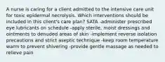 A nurse is caring for a client admitted to the intensive care unit for toxic epidermal necrolysis. Which interventions should be included in this client's care plan? SATA -administer prescribed eye lubricants on schedule -apply sterile, moist dressings and ointments to denuded areas of skin -implement reverse isolation precautions and strict aseptic technique -keep room temperature warm to prevent shivering -provide gentle massage as needed to relieve pain