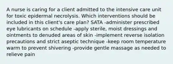 A nurse is caring for a client admitted to the intensive care unit for toxic epidermal necrolysis. Which interventions should be included in this client's care plan? SATA -administer prescribed eye lubricants on schedule -apply sterile, moist dressings and ointments to denuded areas of skin -implement reverse isolation precautions and strict aseptic technique -keep room temperature warm to prevent shivering -provide gentle massage as needed to relieve pain