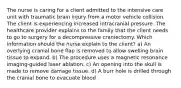 The nurse is caring for a client admitted to the intensive care unit with traumatic brain injury from a motor vehicle collision. The client is experiencing increased intracranial pressure. The healthcare provider explains to the family that the client needs to go to surgery for a decompressive craniectomy. Which information should the nurse explain to the client? a) An overlying cranial bone flap is removed to allow swelling brain tissue to expand. b) The procedure uses a magnetic resonance imaging-guided laser ablation. c) An opening into the skull is made to remove damage tissue. d) A burr hole is drilled through the cranial bone to evacuate blood