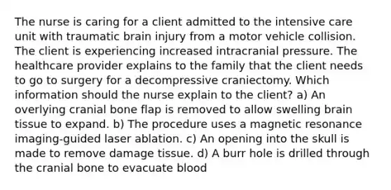 The nurse is caring for a client admitted to the intensive care unit with traumatic brain injury from a motor vehicle collision. The client is experiencing increased intracranial pressure. The healthcare provider explains to the family that the client needs to go to surgery for a decompressive craniectomy. Which information should the nurse explain to the client? a) An overlying cranial bone flap is removed to allow swelling brain tissue to expand. b) The procedure uses a magnetic resonance imaging-guided laser ablation. c) An opening into the skull is made to remove damage tissue. d) A burr hole is drilled through the cranial bone to evacuate blood