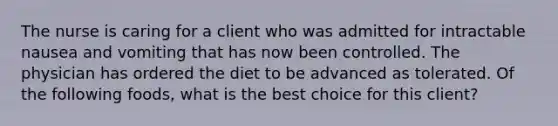 The nurse is caring for a client who was admitted for intractable nausea and vomiting that has now been controlled. The physician has ordered the diet to be advanced as tolerated. Of the following foods, what is the best choice for this client?