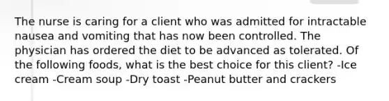 The nurse is caring for a client who was admitted for intractable nausea and vomiting that has now been controlled. The physician has ordered the diet to be advanced as tolerated. Of the following foods, what is the best choice for this client? -Ice cream -Cream soup -Dry toast -Peanut butter and crackers