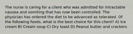 The nurse is caring for a client who was admitted for intractable nausea and vomiting that has now been controlled. The physician has ordered the diet to be advanced as tolerated. Of the following foods, what is the best choice for this client? A) Ice cream B) Cream soup C) Dry toast D) Peanut butter and crackers