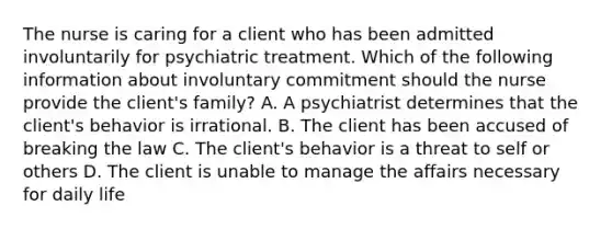 The nurse is caring for a client who has been admitted involuntarily for psychiatric treatment. Which of the following information about involuntary commitment should the nurse provide the client's family? A. A psychiatrist determines that the client's behavior is irrational. B. The client has been accused of breaking the law C. The client's behavior is a threat to self or others D. The client is unable to manage the affairs necessary for daily life