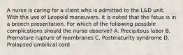 A nurse is caring for a client who is admitted to the L&D unit. With the use of Leopold maneuvers, it is noted that the fetus is in a breech presentation. For which of the following possible complications should the nurse observe? A. Precipitous labor B. Premature rupture of membranes C. Postmaturity syndrome D. Prolapsed umbilical cord