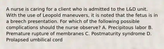 A nurse is caring for a client who is admitted to the L&D unit. With the use of Leopold maneuvers, it is noted that the fetus is in a breech presentation. For which of the following possible complications should the nurse observe? A. Precipitous labor B. Premature rupture of membranes C. Postmaturity syndrome D. Prolapsed umbilical cord
