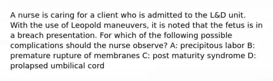 A nurse is caring for a client who is admitted to the L&D unit. With the use of Leopold maneuvers, it is noted that the fetus is in a breach presentation. For which of the following possible complications should the nurse observe? A: precipitous labor B: premature rupture of membranes C: post maturity syndrome D: prolapsed umbilical cord