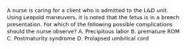 A nurse is caring for a client who is admitted to the L&D unit. Using Leopold maneuvers, it is noted that the fetus is in a breech presentation. For which of the following possible complications should the nurse observe? A. Precipitous labor B. premature ROM C. Postmaturity syndrome D. Prolapsed umbilical cord