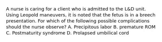 A nurse is caring for a client who is admitted to the L&D unit. Using Leopold maneuvers, it is noted that the fetus is in a breech presentation. For which of the following possible complications should the nurse observe? A. Precipitous labor B. premature ROM C. Postmaturity syndrome D. Prolapsed umbilical cord