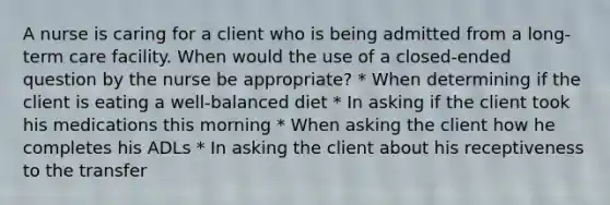 A nurse is caring for a client who is being admitted from a long-term care facility. When would the use of a closed-ended question by the nurse be appropriate? * When determining if the client is eating a well-balanced diet * In asking if the client took his medications this morning * When asking the client how he completes his ADLs * In asking the client about his receptiveness to the transfer