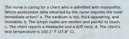 The nurse is caring for a client who is admitted with mastoiditis. Which assessment data obtained by the nurse requires the most immediate action? a. The eardrum is red, thick-appearing, and immobile. b. The lymph nodes are swollen and painful to touch. c. The client reports a headache and a stiff neck. d. The client's oral temperature is 100.1° F (37.8° C).