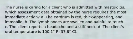 The nurse is caring for a client who is admitted with mastoiditis. Which assessment data obtained by the nurse requires the most immediate action? a. The eardrum is red, thick-appearing, and immobile. b. The lymph nodes are swollen and painful to touch. c. The client reports a headache and a stiff neck. d. The client's oral temperature is 100.1° F (37.8° C).