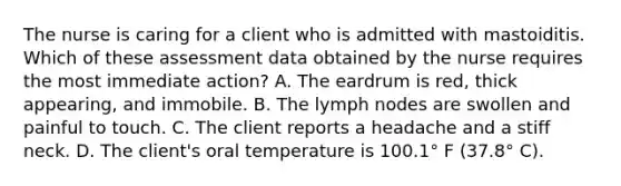 The nurse is caring for a client who is admitted with mastoiditis. Which of these assessment data obtained by the nurse requires the most immediate action? A. The eardrum is red, thick appearing, and immobile. B. The lymph nodes are swollen and painful to touch. C. The client reports a headache and a stiff neck. D. The client's oral temperature is 100.1° F (37.8° C).