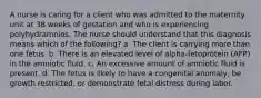 A nurse is caring for a client who was admitted to the maternity unit at 38 weeks of gestation and who is experiencing polyhydramnios. The nurse should understand that this diagnosis means which of the following? a. The client is carrying more than one fetus. b. There is an elevated level of alpha-fetoprotein (AFP) in the amniotic fluid. c. An excessive amount of amniotic fluid is present. d. The fetus is likely to have a congenital anomaly, be growth restricted, or demonstrate fetal distress during labor.