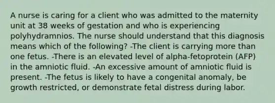 A nurse is caring for a client who was admitted to the maternity unit at 38 weeks of gestation and who is experiencing polyhydramnios. The nurse should understand that this diagnosis means which of the following? -The client is carrying <a href='https://www.questionai.com/knowledge/keWHlEPx42-more-than' class='anchor-knowledge'>more than</a> one fetus. -There is an elevated level of alpha-fetoprotein (AFP) in the amniotic fluid. -An excessive amount of amniotic fluid is present. -The fetus is likely to have a congenital anomaly, be growth restricted, or demonstrate fetal distress during labor.