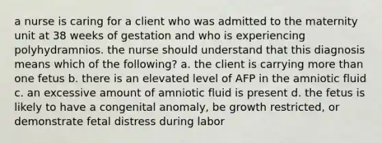 a nurse is caring for a client who was admitted to the maternity unit at 38 weeks of gestation and who is experiencing polyhydramnios. the nurse should understand that this diagnosis means which of the following? a. the client is carrying more than one fetus b. there is an elevated level of AFP in the amniotic fluid c. an excessive amount of amniotic fluid is present d. the fetus is likely to have a congenital anomaly, be growth restricted, or demonstrate fetal distress during labor