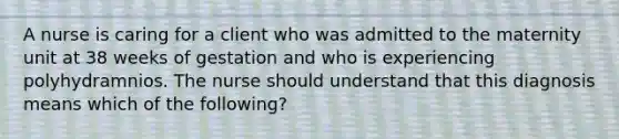 A nurse is caring for a client who was admitted to the maternity unit at 38 weeks of gestation and who is experiencing polyhydramnios. The nurse should understand that this diagnosis means which of the following?