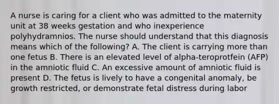 A nurse is caring for a client who was admitted to the maternity unit at 38 weeks gestation and who inexperience polyhydramnios. The nurse should understand that this diagnosis means which of the following? A. The client is carrying more than one fetus B. There is an elevated level of alpha-teroprotfein (AFP) in the amniotic fluid C. An excessive amount of amniotic fluid is present D. The fetus is lively to have a congenital anomaly, be growth restricted, or demonstrate fetal distress during labor