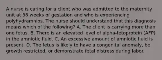 A nurse is caring for a client who was admitted to the maternity unit at 38 weeks of gestation and who is experiencing polyhydramnios. The nurse should understand that this diagnosis means which of the following? A. The client is carrying more than one fetus. B. There is an elevated level of alpha-fetoprotein (AFP) in the amniotic fluid. C. An excessive amount of amniotic fluid is present. D. The fetus is likely to have a congenital anomaly, be growth restricted, or demonstrate fetal distress during labor.