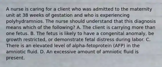 A nurse is caring for a client who was admitted to the maternity unit at 38 weeks of gestation and who is experiencing polyhydramnios. The nurse should understand that this diagnosis means which of the following? A. The client is carrying more than one fetus. B. The fetus is likely to have a congenital anomaly, be growth restricted, or demonstrate fetal distress during labor. C. There is an elevated level of alpha-fetoprotein (AFP) in the amniotic fluid. D. An excessive amount of amniotic fluid is present.