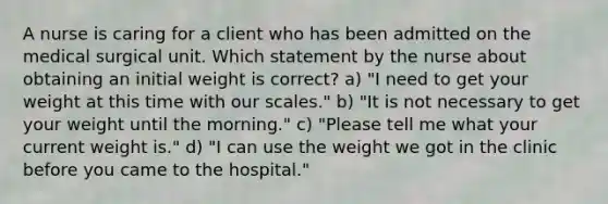 A nurse is caring for a client who has been admitted on the medical surgical unit. Which statement by the nurse about obtaining an initial weight is correct? a) "I need to get your weight at this time with our scales." b) "It is not necessary to get your weight until the morning." c) "Please tell me what your current weight is." d) "I can use the weight we got in the clinic before you came to the hospital."