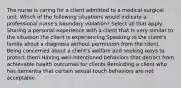 The nurse is caring for a client admitted to a medical surgical unit. Which of the following situations would indicate a professional nurse's boundary violation? Select all that apply. Sharing a personal experience with a client that is very similar to the situation the client is experiencing Speaking to the client's family about a diagnosis without permission from the client Being concerned about a client's welfare and seeking ways to protect them Having well-intentioned behaviors that detract from achievable health outcomes for clients Reminding a client who has dementia that certain sexual touch behaviors are not acceptable