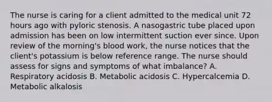 The nurse is caring for a client admitted to the medical unit 72 hours ago with pyloric stenosis. A nasogastric tube placed upon admission has been on low intermittent suction ever since. Upon review of the morning's blood work, the nurse notices that the client's potassium is below reference range. The nurse should assess for signs and symptoms of what imbalance? A. Respiratory acidosis B. Metabolic acidosis C. Hypercalcemia D. Metabolic alkalosis