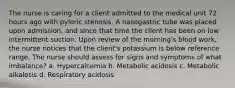 The nurse is caring for a client admitted to the medical unit 72 hours ago with pyloric stenosis. A nasogastric tube was placed upon admission, and since that time the client has been on low intermittent suction. Upon review of the morning's blood work, the nurse notices that the client's potassium is below reference range. The nurse should assess for signs and symptoms of what imbalance? a. Hypercalcemia b. Metabolic acidosis c. Metabolic alkalosis d. Respiratory acidosis