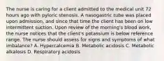 The nurse is caring for a client admitted to the medical unit 72 hours ago with pyloric stenosis. A nasogastric tube was placed upon admission, and since that time the client has been on low intermittent suction. Upon review of the morning's blood work, the nurse notices that the client's potassium is below reference range. The nurse should assess for signs and symptoms of what imbalance? A. Hypercalcemia B. Metabolic acidosis C. Metabolic alkalosis D. Respiratory acidosis