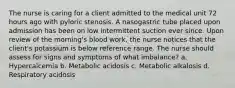 The nurse is caring for a client admitted to the medical unit 72 hours ago with pyloric stenosis. A nasogastric tube placed upon admission has been on low intermittent suction ever since. Upon review of the morning's blood work, the nurse notices that the client's potassium is below reference range. The nurse should assess for signs and symptoms of what imbalance? a. Hypercalcemia b. Metabolic acidosis c. Metabolic alkalosis d. Respiratory acidosis