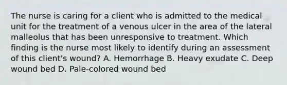 The nurse is caring for a client who is admitted to the medical unit for the treatment of a venous ulcer in the area of the lateral malleolus that has been unresponsive to treatment. Which finding is the nurse most likely to identify during an assessment of this client's wound? A. Hemorrhage B. Heavy exudate C. Deep wound bed D. Pale-colored wound bed