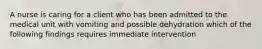 A nurse is caring for a client who has been admitted to the medical unit with vomiting and possible dehydration which of the following findings requires immediate intervention