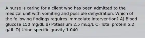 A nurse is caring for a client who has been admitted to the medical unit with vomiting and possible dehydration. Which of the following findings requires immediate intervention? A) Blood glucose 150 mg/dL B) Potassium 2.5 mEq/L C) Total protein 5.2 g/dL D) Urine specific gravity 1.040