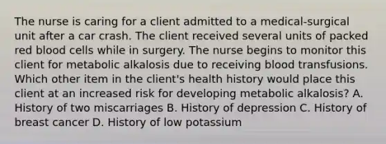 The nurse is caring for a client admitted to a medical-surgical unit after a car crash. The client received several units of packed red blood cells while in surgery. The nurse begins to monitor this client for metabolic alkalosis due to receiving blood transfusions. Which other item in the client's health history would place this client at an increased risk for developing metabolic alkalosis? A. History of two miscarriages B. History of depression C. History of breast cancer D. History of low potassium