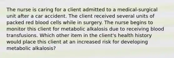 The nurse is caring for a client admitted to a medical-surgical unit after a car accident. The client received several units of packed red blood cells while in surgery. The nurse begins to monitor this client for metabolic alkalosis due to receiving blood transfusions. Which other item in the client's health history would place this client at an increased risk for developing metabolic alkalosis?