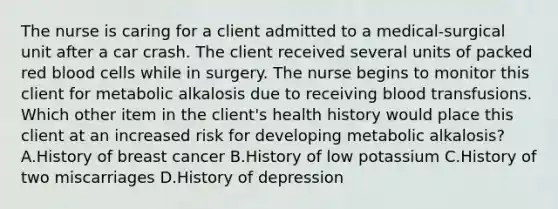 The nurse is caring for a client admitted to a medical-surgical unit after a car crash. The client received several units of packed red blood cells while in surgery. The nurse begins to monitor this client for metabolic alkalosis due to receiving blood transfusions. Which other item in the​ client's health history would place this client at an increased risk for developing metabolic​ alkalosis? A.History of breast cancer B.History of low potassium C.History of two miscarriages D.History of depression