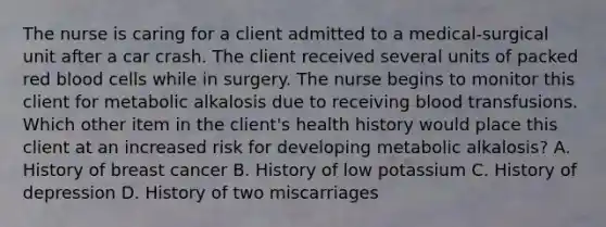 The nurse is caring for a client admitted to a medical-surgical unit after a car crash. The client received several units of packed red blood cells while in surgery. The nurse begins to monitor this client for metabolic alkalosis due to receiving blood transfusions. Which other item in the​ client's health history would place this client at an increased risk for developing metabolic​ alkalosis? A. History of breast cancer B. History of low potassium C. History of depression D. History of two miscarriages