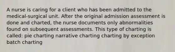 A nurse is caring for a client who has been admitted to the medical-surgical unit. After the original admission assessment is done and charted, the nurse documents only abnormalities found on subsequent assessments. This type of charting is called: pie charting narrative charting charting by exception batch charting