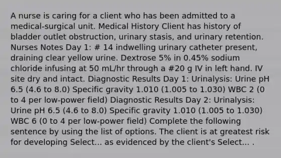 A nurse is caring for a client who has been admitted to a medical-surgical unit. Medical History Client has history of bladder outlet obstruction, urinary stasis, and urinary retention. Nurses Notes Day 1: # 14 indwelling urinary catheter present, draining clear yellow urine. Dextrose 5% in 0.45% sodium chloride infusing at 50 mL/hr through a #20 g IV in left hand. IV site dry and intact. Diagnostic Results Day 1: Urinalysis: Urine pH 6.5 (4.6 to 8.0) Specific gravity 1.010 (1.005 to 1.030) WBC 2 (0 to 4 per low-power field) Diagnostic Results Day 2: Urinalysis: Urine pH 6.5 (4.6 to 8.0) Specific gravity 1.010 (1.005 to 1.030) WBC 6 (0 to 4 per low-power field) Complete the following sentence by using the list of options. The client is at greatest risk for developing Select... as evidenced by the client's Select... .