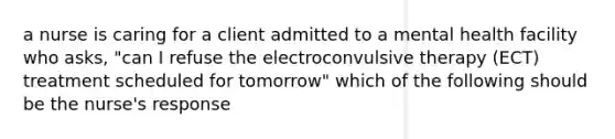 a nurse is caring for a client admitted to a mental health facility who asks, "can I refuse the electroconvulsive therapy (ECT) treatment scheduled for tomorrow" which of the following should be the nurse's response