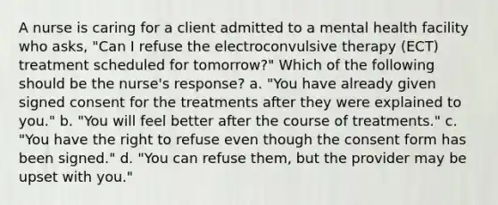 A nurse is caring for a client admitted to a mental health facility who asks, "Can I refuse the electroconvulsive therapy (ECT) treatment scheduled for tomorrow?" Which of the following should be the nurse's response? a. "You have already given signed consent for the treatments after they were explained to you." b. "You will feel better after the course of treatments." c. "You have the right to refuse even though the consent form has been signed." d. "You can refuse them, but the provider may be upset with you."